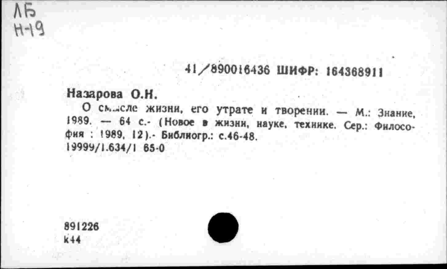 ﻿ЛБ
41/890016436 ШИФР: 164368911
Назарова О.Н.
О смысле жизни, его утрате и творении. - м.: Знание, 1989. — 64 с,- (Новое в жизни, науке, технике. Сер.: Философия : 1989. 12).- Библиогр.: с.46-48. 19999/1.634/1 65-0
891226 к44